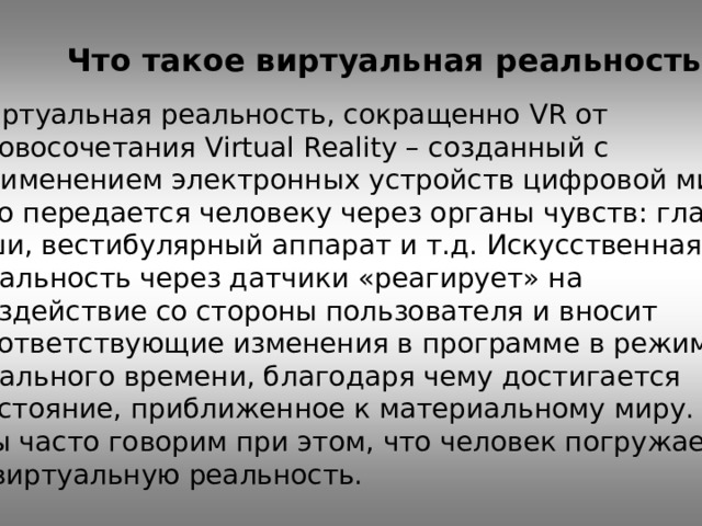 Что такое виртуальная реальность  Виртуальная реальность, сокращенно VR от словосочетания Virtual Reality – созданный с применением электронных устройств цифровой мир, что передается человеку через органы чувств: глаза, уши, вестибулярный аппарат и т.д. Искусственная реальность через датчики «реагирует» на воздействие со стороны пользователя и вносит соответствующие изменения в программе в режиме реального времени, благодаря чему достигается состояние, приближенное к материальному миру. Мы часто говорим при этом, что человек погружается в виртуальную реальность. 
