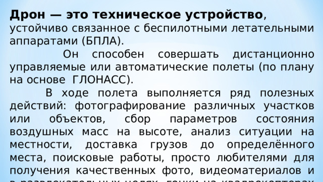 Дрон — это техническое устройство , устойчиво связанное с беспилотными летательными аппаратами (БПЛА).  Он способен совершать дистанционно управляемые или автоматические полеты (по плану на основе ГЛОНАСС).  В ходе полета выполняется ряд полезных действий: фотографирование различных участков или объектов, сбор параметров состояния воздушных масс на высоте, анализ ситуации на местности, доставка грузов до определённого места, поисковые работы, просто любителями для получения качественных фото, видеоматериалов и в развлекательных целях, гонки на квадрокоптерах и т.д. 