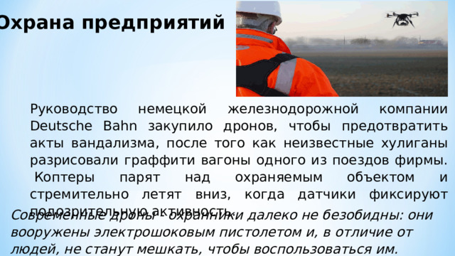 Охрана предприятий Руководство немецкой железнодорожной компании Deutsche Bahn закупило дронов, чтобы предотвратить акты вандализма, после того как неизвестные хулиганы разрисовали граффити вагоны одного из поездов фирмы.  Коптеры парят над охраняемым объектом и стремительно летят вниз, когда датчики фиксируют подозрительную активность. Современные дроны - охранники далеко не безобидны: они вооружены электрошоковым пистолетом и, в отличие от людей, не станут мешкать, чтобы воспользоваться им. 