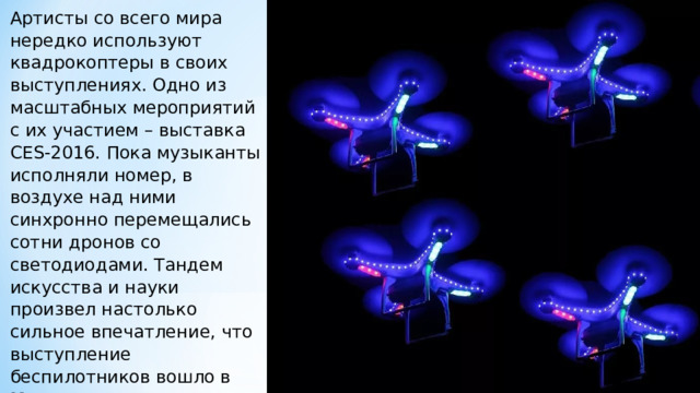 Артисты со всего мира нередко используют квадрокоптеры в своих выступлениях. Одно из масштабных мероприятий с их участием – выставка CES-2016. Пока музыканты исполняли номер, в воздухе над ними синхронно перемещались сотни дронов со светодиодами. Тандем искусства и науки произвел настолько сильное впечатление, что выступление беспилотников вошло в Книгу рекордов Гиннеса. 