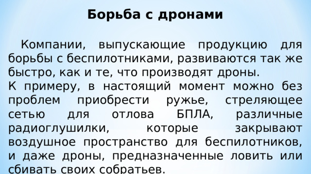 Борьба с дронами   Компании, выпускающие продукцию для борьбы с беспилотниками, развиваются так же быстро, как и те, что производят дроны. К примеру, в настоящий момент можно без проблем приобрести ружье, стреляющее сетью для отлова БПЛА, различные радиоглушилки, которые закрывают воздушное пространство для беспилотников, и даже дроны, предназначенные ловить или сбивать своих собратьев. 