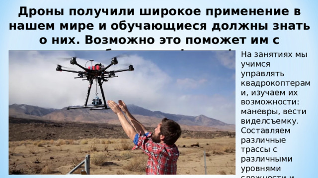 Дроны получили широкое применение в нашем мире и обучающиеся должны знать о них. Возможно это поможет им с выбором профессии! На занятиях мы учимся управлять квадрокоптерами, изучаем их возможности: маневры, вести виделсъемку. Составляем различные трассы с различными уровнями сложности и проходим их. 