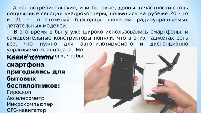  А вот потребительские, или бытовые, дроны, в частности столь популярные сегодня квадрокоптеры, появились на рубеже 20 - го и 21 – го столетий благодаря фанатам радиоуправляемых летательных моделей.  В это время в быту уже широко использовались смартфоны, и самодеятельные конструкторы поняли, что в этих гаджетах есть все, что нужно для автопилотируемого и дистанционно управляемого аппарата. Мобильники становились все дешевле и все удобнее для того, чтобы их детали использовать в дронах Какие детали смартфона пригодились для бытовых беспилотников: Гироскоп Акселерометр Микрокомпьютер GPS- навигатор Видеокамера. 