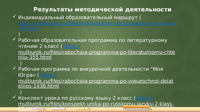 Результаты методической деятельности Индивидуальный образовательный маршрут ( https://multiurok.ru/files/individualnyi-obrazovatelnyi-marshrut-67.html ) Рабочая образовательная программа по литературному чтению 2 класс ( https:// multiurok.ru/files/rabochaia-programma-po-literaturnomu-chteniiu-355.html ) Рабочая программа по внеурочной деятельности 