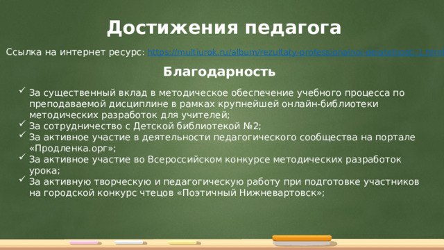Достижения педагога Ссылка на интернет ресурс : https:// multiurok.ru/album/rezultaty-professionalnoi-deiatelnosti-1.html Благодарность За существенный вклад в методическое обеспечение учебного процесса по преподаваемой дисциплине в рамках крупнейшей онлайн-библиотеки методических разработок для учителей; За сотрудничество с Детской библиотекой №2; За активное участие в деятельности педагогического сообщества на портале «Продленка.орг»; За активное участие во Всероссийском конкурсе методических разработок урока; За активную творческую и педагогическую работу при подготовке участников на городской конкурс чтецов «Поэтичный Нижневартовск»; 