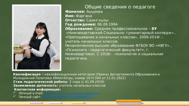 Общие сведения о педагоге Фамилия: Ашурова Имя: Фаргана Отчество: Сахил кызы Год рождения: 06.09.1994 Образование: Среднее профессиональное – БУ  «Нижневартовский Социально- гуманитарный колледж» , «Преподавание в начальных классов», 2009-2014г.- учитель начальных классов. Незаконченное высшее образование ФГБОУ ВО «НВГУ» , «Психолого - педагогический факультет», г. Нижневартовск. С 2018г. –психология и социальная педагогика. Квалификация : I квалификационная категория (Приказ Департамента Образования и Молодежной Политики ХМАО-Югры, номер 10-П-304 от 11.03.2022) Стаж педагогической работы : 3 года (с 01.09.2019) Занимаемая должность: учитель начальных классов  Контактная информация:  Личный e-mail: fargana_1994_mamedova @mail.ru  Личный сайт: https://multiurok.ru/id59666027 / 
