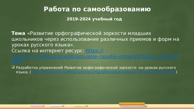 Работа по самообразованию 2019-2024 учебный год Тема «Развитие орфографической зоркости младших школьников через использование различных приемов и форм на уроках русского языка». Ссылка на интернет ресурс: https:// multiurok.ru/files/samoobrazovanie-razvitie-orfograficheskoi-zorkosti.html Разработка упражнений Развитие орфографической зоркости на уроках русского языка. ( https://multiurok.ru/files/razvitie-orfograficheskoi-zorkosti-na-urokakh-r-14.html ) 
