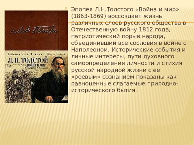 Эпопея Л.Н.Толстого «Война и мир» (1863-1869) воссоздает жизнь различных слоев русского общества в Отечественную войну 1812 года, патриотический порыв народа, объединивший все сословия в войне с Наполеоном. Исторические события и личные интересы, пути духовного самоопределения личности и стихия русской народной жизни с ее «роевым» сознанием показаны как равноценные слагаемые природно-исторического бытия. 