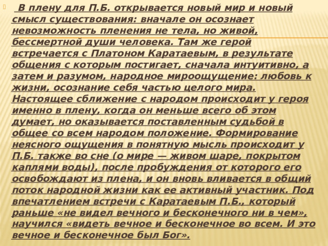     В плену для П.Б. открывается новый мир и новый смысл существования: вначале он осознает невозможность пленения не тела, но живой, бессмертной души человека. Там же герой встречается с Платоном Каратаевым, в результате общения с которым постигает, сначала интуитивно, а затем и разумом, народное мироощущение: любовь к жизни, осознание себя частью целого мира. Настоящее сближение с народом происходит у героя именно в плену, когда он меньше всего об этом думает, но оказывается поставленным судьбой в общее со всем народом положение. Формирование неясного ощущения в понятную мысль происходит у П.Б. также во сне (о мире — живом шаре, покрытом каплями воды), после пробуждения от которого его освобождают из плена, и он вновь вливается в общий поток народной жизни как ее активный участник. Под впечатлением встречи с Каратаевым П.Б., который раньше «не видел вечного и бесконечного ни в чем», научился «видеть вечное и бесконечное во всем. И это вечное и бесконечное был Бог». 