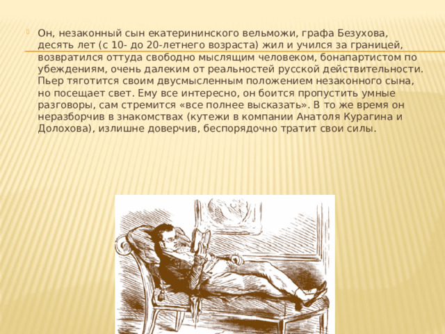 Он, незаконный сын екатерининского вельможи, графа Безухова, десять лет (с 10- до 20-летнего возраста) жил и учился за границей, возвратился оттуда свободно мыслящим человеком, бонапартистом по убеждениям, очень далеким от реальностей русской действительности. Пьер тяготится своим двусмысленным положением незаконного сына, но посещает свет. Ему все интересно, он боится пропустить умные разговоры, сам стремится «все полнее высказать». В то же время он неразборчив в знакомствах (кутежи в компании Анатоля Курагина и Долохова), излишне доверчив, беспорядочно тратит свои силы. 
