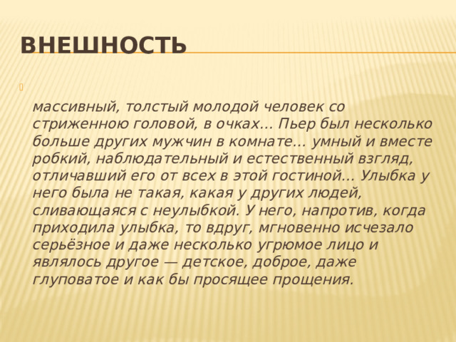 Внешность  массивный, толстый молодой человек со стриженною головой, в очках… Пьер был несколько больше других мужчин в комнате… умный и вместе робкий, наблюдательный и естественный взгляд, отличавший его от всех в этой гостиной… Улыбка у него была не такая, какая у других людей, сливающаяся с неулыбкой. У него, напротив, когда приходила улыбка, то вдруг, мгновенно исчезало серьёзное и даже несколько угрюмое лицо и являлось другое — детское, доброе, даже глуповатое и как бы просящее прощения. 