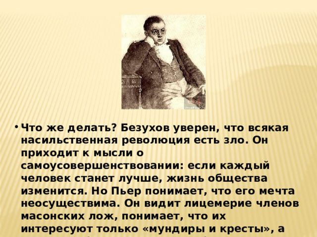 Что же делать? Безухов уверен, что всякая насильственная революция есть зло. Он приходит к мысли о самоусовершенствовании: если каждый человек станет лучше, жизнь общества изменится. Но Пьер понимает, что его мечта неосуществима. Он видит лицемерие членов масонских лож, понимает, что их интересуют только «мундиры и кресты», а вовсе не общественные преобразования. Жизнь графа снова заходит в тупик. Он недоволен собой, но ничего не может изменить. 