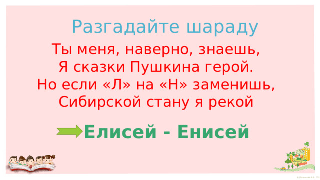 Разгадайте шараду Ты меня, наверно, знаешь, Я сказки Пушкина герой. Но если «Л» на «Н» заменишь, Сибирской стану я рекой Елисей - Енисей 