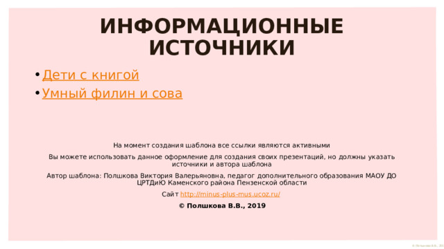 ИНФОРМАЦИОННЫЕ ИСТОЧНИКИ Дети с книгой Умный филин и сова На момент создания шаблона все ссылки являются активными Вы можете использовать данное оформление для создания своих презентаций, но должны указать источники и автора шаблона Автор шаблона: Полшкова Виктория Валерьяновна, педагог дополнительного образования МАОУ ДО ЦРТДиЮ Каменского района Пензенской области Сайт http://minus-plus-mus.ucoz.ru/  © Полшкова В.В., 2019 
