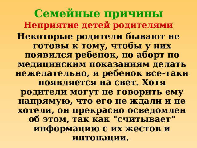 Семейные причины Неприятие детей родителями Некоторые родители бывают не готовы к тому, чтобы у них появился ребенок, но аборт по медицинским показаниям делать нежелательно, и ребенок все-таки появляется на свет. Хотя родители могут не говорить ему напрямую, что его не ждали и не хотели, он прекрасно осведомлен об этом, так как 