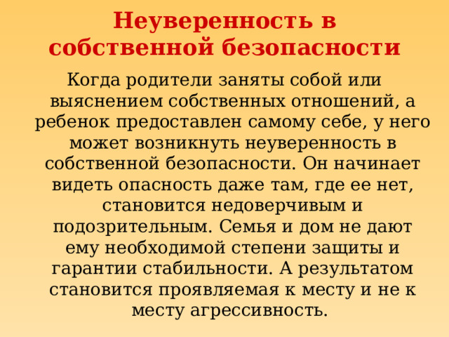 Неуверенность в собственной безопасности Когда родители заняты собой или выяснением собственных отношений, а ребенок предоставлен самому себе, у него может возникнуть неуверенность в собственной безопасности. Он начинает видеть опасность даже там, где ее нет, становится недоверчивым и подозрительным. Семья и дом не дают ему необходимой степени защиты и гарантии стабильности. А результатом становится проявляемая к месту и не к месту агрессивность.  