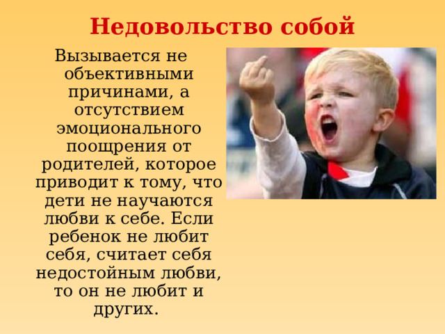 Недовольство собой Вызывается не объективными причинами, а отсутствием эмоционального поощрения от родителей, которое приводит к тому, что дети не научаются любви к себе. Если ребенок не любит себя, считает себя недостойным любви, то он не любит и других. 