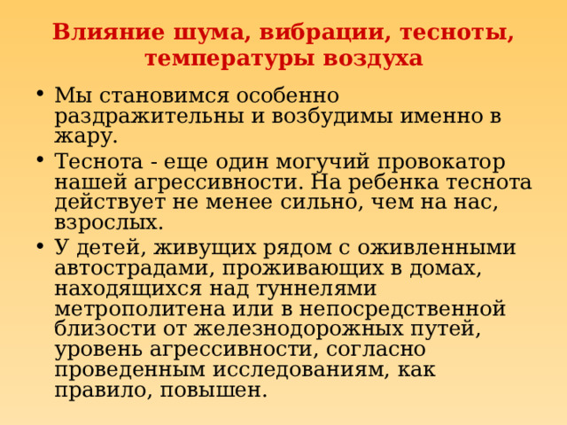 Влияние шума, вибрации, тесноты, температуры воздуха Мы становимся особенно раздражительны и возбудимы именно в жару. Теснота - еще один могучий провокатор нашей агрессивности. На ребенка теснота действует не менее сильно, чем на нас, взрослых. У детей, живущих рядом с оживленными автострадами, проживающих в домах, находящихся над туннелями метрополитена или в непосредственной близости от железнодорожных путей, уровень агрессивности, согласно проведенным исследованиям, как правило, повышен. 