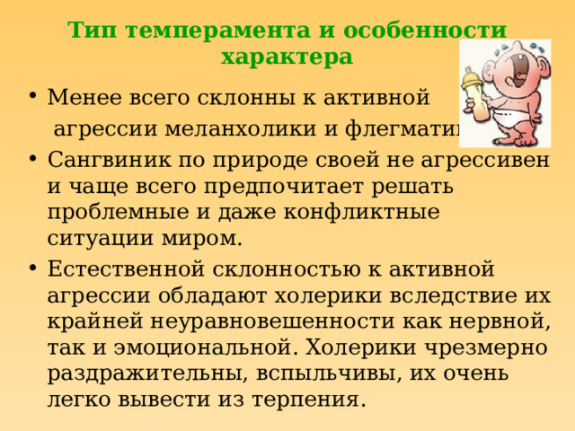 Тип темперамента и особенности характера Менее всего склонны к активной  агрессии меланхолики и флегматики. Сангвиник по природе своей не агрессивен и чаще всего предпочитает решать проблемные и даже конфликтные ситуации миром. Естественной склонностью к активной агрессии обладают холерики вследствие их крайней неуравновешенности как нервной, так и эмоциональной. Холерики чрезмерно раздражительны, вспыльчивы, их очень легко вывести из терпения. 