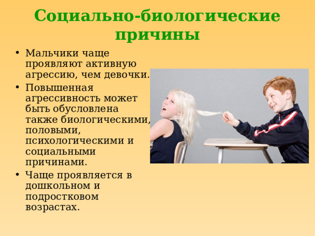Социально-биологические причины Мальчики чаще проявляют активную агрессию, чем девочки. Повышенная агрессивность может быть обусловлена также биологическими, половыми, психологическими и социальными причинами. Чаще проявляется в дошкольном и подростковом возрастах. 