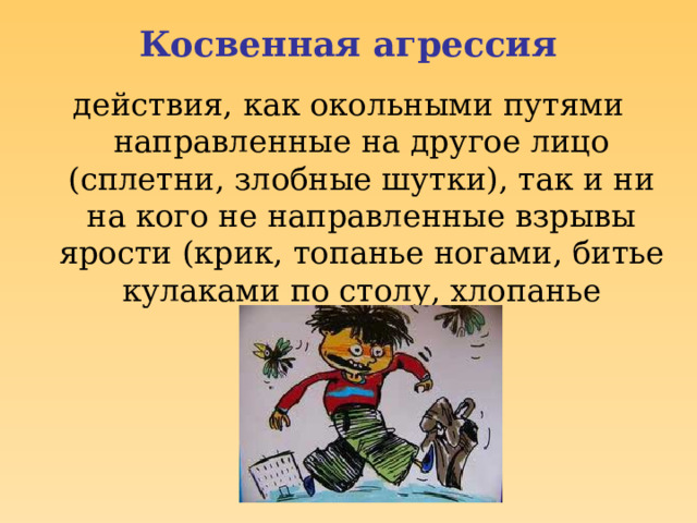 Косвенная агрессия действия, как окольными путями направленные на другое лицо (сплетни, злобные шутки), так и ни на кого не направленные взрывы ярости (крик, топанье ногами, битье кулаками по столу, хлопанье дверьми и др.) 