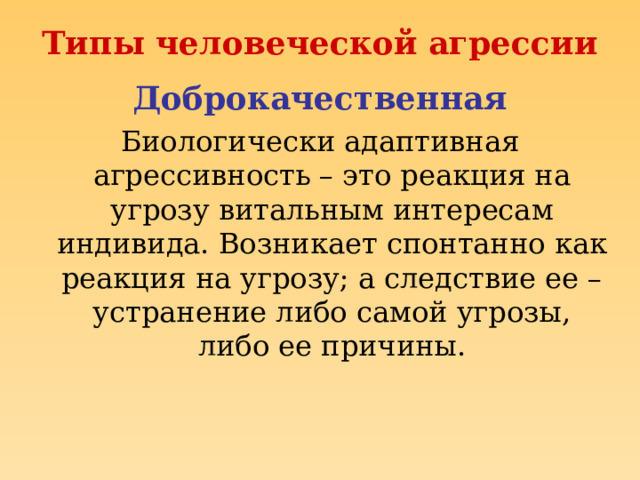 Типы человеческой агрессии Доброкачественная Биологически адаптивная агрессивность – это реакция на угрозу витальным интересам индивида. Возникает спонтанно как реакция на угрозу; а следствие ее – устранение либо самой угрозы, либо ее причины. 