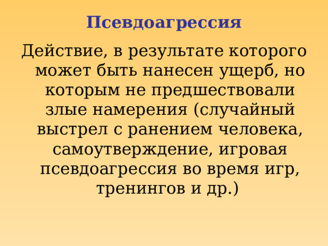 Псевдоагрессия Действие, в результате которого может быть нанесен ущерб, но которым не предшествовали злые намерения (случайный выстрел с ранением человека, самоутверждение, игровая псевдоагрессия во время игр, тренингов и др.) 