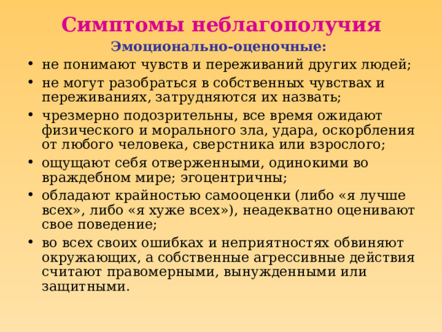 Симптомы неблагополучия Эмоционально-оценочные:  не понимают чувств и переживаний других людей; не могут разобраться в собственных чувствах и переживаниях, затрудняются их назвать; чрезмерно подозрительны, все время ожидают физического и морального зла, удара, оскорбления от любого человека, сверстника или взрослого; ощущают себя отверженными, одинокими во враждебном мире; эгоцентричны; обладают крайностью самооценки (либо «я лучше всех», либо «я хуже всех»), неадекватно оценивают свое поведение; во всех своих ошибках и неприятностях обвиняют окружающих, а собственные агрессивные действия считают правомерными, вынужденными или защитными.  