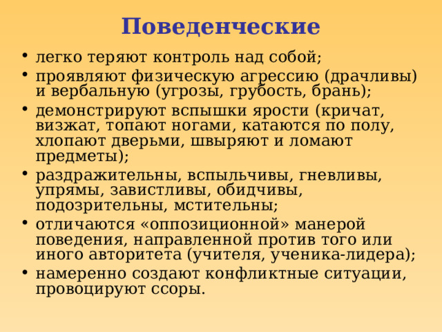 Поведенческие легко теряют контроль над собой; проявляют физическую агрессию (драчливы) и вербальную (угрозы, грубость, брань); демонстрируют вспышки ярости (кричат, визжат, топают ногами, катаются по полу, хлопают дверьми, швыряют и ломают предметы); раздражительны, вспыльчивы, гневливы, упрямы, завистливы, обидчивы, подозрительны, мстительны; отличаются «оппозиционной» манерой поведения, направленной против того или иного авторитета (учителя, ученика-лидера); намеренно создают конфликтные ситуации, провоцируют ссоры.  