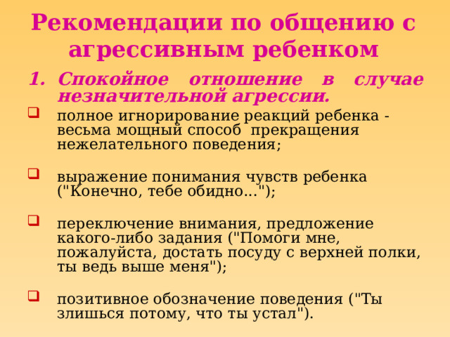 Рекомендации по общению с агрессивным ребенком Спокойное отношение в случае незначительной агрессии. полное игнорирование реакций ребенка - весьма мощный способ прекращения нежелательного поведения;   выражение понимания чувств ребенка (