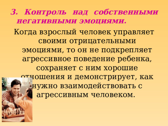 3. Контроль над собственными негативными эмоциями. Когда взрослый человек управляет своими отрицательными эмоциями, то он не подкрепляет агрессивное поведение ребенка, сохраняет с ним хорошие отношения и демонстрирует, как нужно взаимодействовать с агрессивным человеком. 