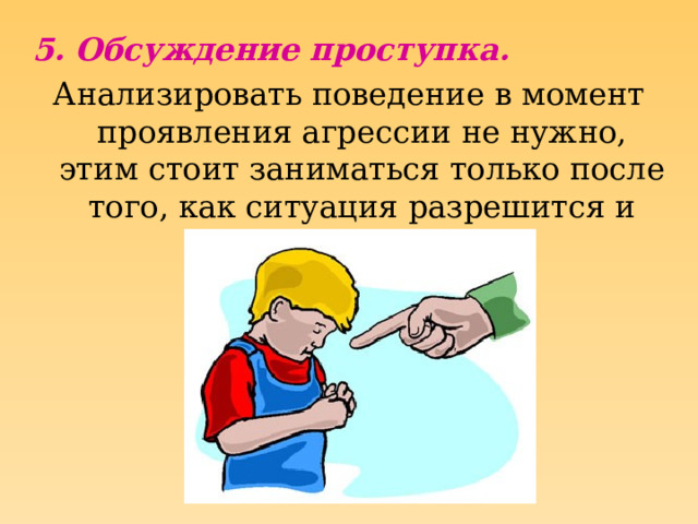 5. Обсуждение проступка. Анализировать поведение в момент проявления агрессии не нужно, этим стоит заниматься только после того, как ситуация разрешится и все успокоятся.  