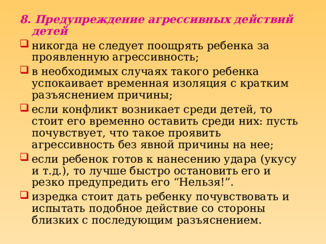 8. Предупреждение агрессивных действий детей  никогда не следует поощрять ребенка за проявленную агрессивность; в необходимых случаях такого ребенка успокаивает временная изоляция с кратким разъяснением причины; если конфликт возникает среди детей, то стоит его временно оставить среди них: пусть почувствует, что такое проявить агрессивность без явной причины на нее; если ребенок готов к нанесению удара (укусу и т.д.), то лучше быстро остановить его и резко предупредить его “Нельзя!”. изредка стоит дать ребенку почувствовать и испытать подобное действие со стороны близких с последующим разъяснением. 