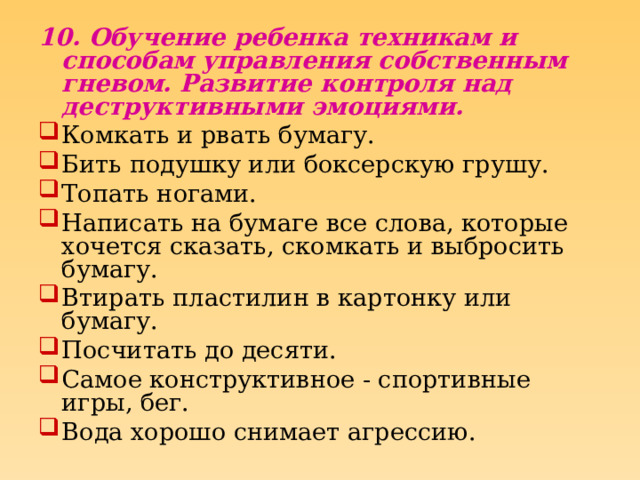 10. Обучение ребенка техникам и способам управления собственным гневом. Развитие контроля над деструктивными эмоциями. Комкать и рвать бумагу. Бить подушку или боксерскую грушу. Топать ногами. Написать на бумаге все слова, которые хочется сказать, скомкать и выбросить бумагу. Втирать пластилин в картонку или бумагу. Посчитать до десяти. Самое конструктивное - спортивные игры, бег. Вода хорошо снимает агрессию. 