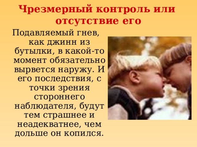 Чрезмерный контроль или  отсутствие его Подавляемый гнев, как джинн из бутылки, в какой-то момент обязательно вырвется наружу. И его последствия, с точки зрения стороннего наблюдателя, будут тем страшнее и неадекватнее, чем дольше он копился. 