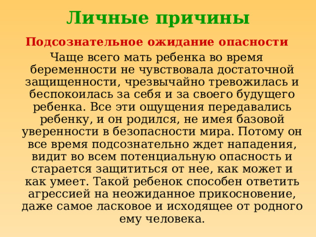 Личные причины Подсознательное ожидание опасности Чаще всего мать ребенка во время беременности не чувствовала достаточной защищенности, чрезвычайно тревожилась и беспокоилась за себя и за своего будущего ребенка. Все эти ощущения передавались ребенку, и он родился, не имея базовой уверенности в безопасности мира. Потому он все время подсознательно ждет нападения, видит во всем потенциальную опасность и старается защититься от нее, как может и как умеет. Такой ребенок способен ответить агрессией на неожиданное прикосновение, даже самое ласковое и исходящее от родного ему человека. 