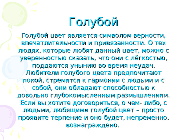 Голубой Голубой цвет является символом верности, впечатлительности и привязанности. О тех людях, которые любят данный цвет, можно с уверенностью сказать, что они с лёгкостью, поддаются унынию во время неудач. Любители голубого цвета предпочитают покой, стремятся к гармонии с людьми и с собой, они обладают способностью к довольно глубокомысленным размышлениям. Если вы хотите договориться, о чем- либо, с людьми, любящими голубой цвет – просто проявите терпение и оно будет, непременно, вознаграждено.  