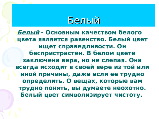 Белый Белый Белый - Основным качеством белого цвета является равенство. Белый цвет ищет справедливости. Он беспристрастен. В белом цвете заключена вера, но не слепая. Она всегда исходит в своей вере из той или иной причины, даже если ее трудно определить. О вещах, которые вам трудно понять, вы думаете неохотно. Белый цвет символизирует чистоту.  