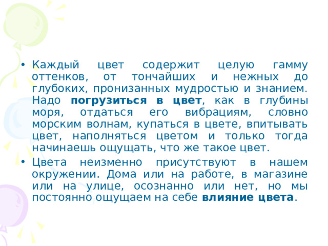 Каждый цвет содержит целую гамму оттенков, от тончайших и нежных до глубоких, пронизанных мудростью и знанием. Надо погрузиться в цвет , как в глубины моря, отдаться его вибрациям, словно морским волнам, купаться в цвете, впитывать цвет, наполняться цветом и только тогда начинаешь ощущать, что же такое цвет. Цвета неизменно присутствуют в нашем окружении. Дома или на работе, в магазине или на улице, осознанно или нет, но мы постоянно ощущаем на себе влияние цвета . 
