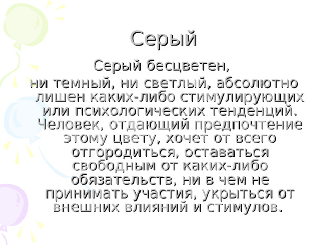 Серый Серый бесцветен, ни темный, ни светлый, абсолютно лишен каких-либо стимулирующих или психологических тенденций. Человек, отдающий предпочтение этому цвету, хочет от всего отгородиться, оставаться свободным от каких-либо обязательств, ни в чем не принимать участия, укрыться от внешних влияний и стимулов. 