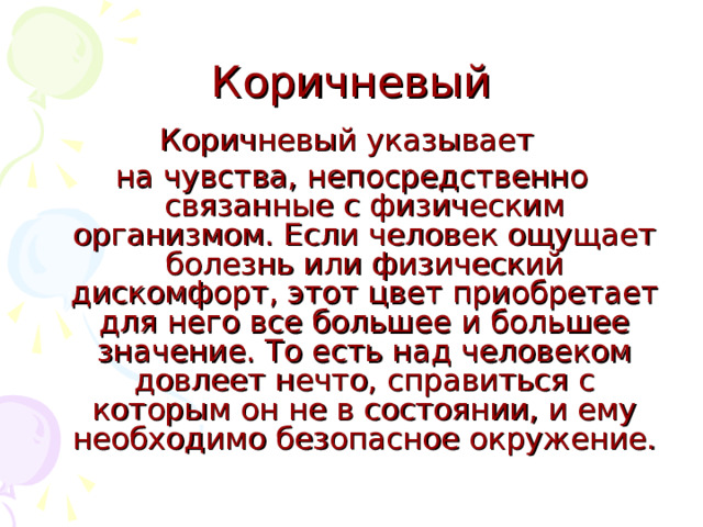 Коричневый Коричневый указывает на чувства, непосредственно связанные с физическим организмом. Если человек ощущает болезнь или физический дискомфорт, этот цвет приобретает для него все большее и большее значение. То есть над человеком довлеет нечто, справиться с которым он не в состоянии, и ему необходимо безопасное окружение. 