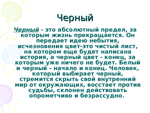 Черный Черный - это абсолютный предел, за которым жизнь прекращается. Он передает идею небытия, исчезновения цвет-это чистый лист, на котором еще будет написана история, а черный цвет - конец, за которым уже ничего не будет. Белый и черный - начало и конец. Человек, который выбирает черный, стремится скрыть свой внутренний мир от окружающих, восстает против судьбы, склонен действовать опрометчиво и безрассудно.  