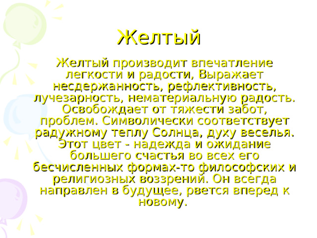 Желтый   Желтый производит впечатление легкости и радости, Выражает несдержанность, рефлективность, лучезарность, нематериальную радость. Освобождает от тяжести забот, проблем. Символически соответствует радужному теплу Солнца, духу веселья. Этот цвет - надежда и ожидание большего счастья во всех его бесчисленных формах-то философских и религиозных воззрений. Он всегда направлен в будущее, рвется вперед к новому. 