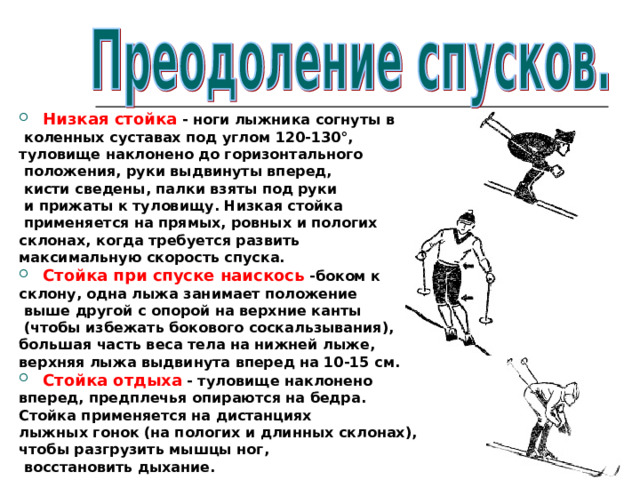 Низкая стойка - ноги лыжника согнуты в  коленных суставах под углом 120-130°, туловище наклонено до горизонтального  положения, руки выдвинуты вперед,  кисти сведены, палки взяты под руки  и прижаты к туловищу. Низкая стойка  применяется на прямых, ровных и пологих склонах, когда требуется развить максимальную скорость спуска. Стойка при спуске наискось -боком к склону, одна лыжа занимает положение  выше другой с опорой на верхние канты  (чтобы избежать бокового соскальзывания), большая часть веса тела на нижней лыже, верхняя лыжа выдвинута вперед на 10-15 см. Стойка отдыха - туловище наклонено вперед, предплечья опираются на бедра. Стойка применяется на дистанциях лыжных гонок (на пологих и длинных склонах), чтобы разгрузить мышцы ног,  восстановить дыхание. 