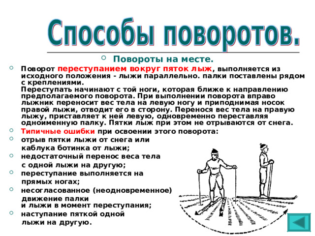 Повороты на месте. Поворот переступанием вокруг пяток лыж , выполняется из исходного положения - лыжи параллельно. палки поставлены рядом с креплениями.  Переступать начинают с той ноги, которая ближе к направлению предполагаемого поворота. При выполнении поворота вправо лыжник переносит вес тела на левую ногу и приподнимая носок правой лыжи, отводит его в сторону. Перенося вес тела на правую лыжу, приставляет к ней левую, одновременно переставляя одноименную палку. Пятки лыж при этом не отрываются от снега. Типичные ошибки при освоении этого поворота: отрыв пятки лыжи от снега или  каблука ботинка от лыжи; недостаточный перенос веса тела  с одной лыжи на другую; переступание выполняется на  прямых ногах; несогласованное (неодновременное)  движение палки  и лыжи в момент переступания; наступание пяткой одной  лыжи на другую. 