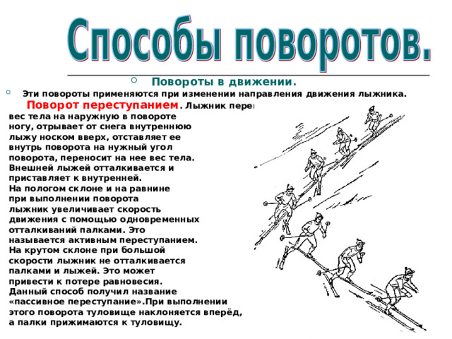 Повороты в движении. Эти повороты применяются при изменении направления движения лыжника.  Поворот переступанием . Лыжник переносит  вес тела на наружную в повороте  ногу, отрывает от снега внутреннюю  лыжу носком вверх, отставляет ее  внутрь поворота на нужный угол  поворота, переносит на нее вес тела.  Внешней лыжей отталкивается и  приставляет к внутренней.  На пологом склоне и на равнине  при выполнении поворота  лыжник увеличивает скорость  движения с помощью одновременных  отталкиваний палками. Это  называется активным переступанием.  На крутом склоне при большой  скорости лыжник не отталкивается  палками и лыжей. Это может  привести к потере равновесия.  Данный способ получил название  «пассивное переступание».При выполнении  этого поворота туловище наклоняется вперёд,  а палки прижимаются к туловищу. 