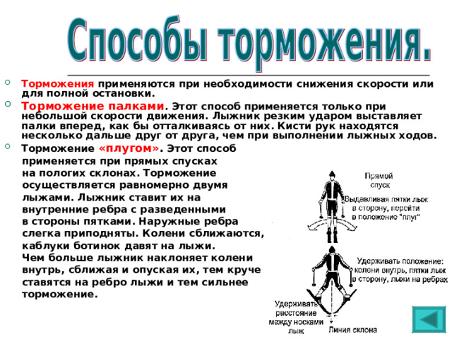 Торможения применяются при необходимости снижения скорости или для полной остановки. Торможение палками . Этот способ применяется только при небольшой скорости движения. Лыжник резким ударом выставляет палки вперед, как бы отталкиваясь от них. Кисти рук находятся несколько дальше друг от друга, чем при выполнении лыжных ходов. Торможение «плугом» . Этот способ  применяется при прямых спусках  на пологих склонах. Торможение  осуществляется равномерно двумя  лыжами. Лыжник ставит их на  внутренние ребра с разведенными  в стороны пятками. Наружные ребра  слегка приподняты. Колени сближаются,  каблуки ботинок давят на лыжи.  Чем больше лыжник наклоняет колени  внутрь, сближая и опуская их, тем круче  ставятся на ребро лыжи и тем сильнее  торможение. 