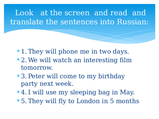  Look at the screen and read and translate the sentences into Russian: 1.  They will phone me in two days. 2.  We will watch an interesting film tomorrow. 3.  Peter will come to my birthday party next week. 4.  I will use my sleeping bag in May. 5.  They will fly to London in 5 months 