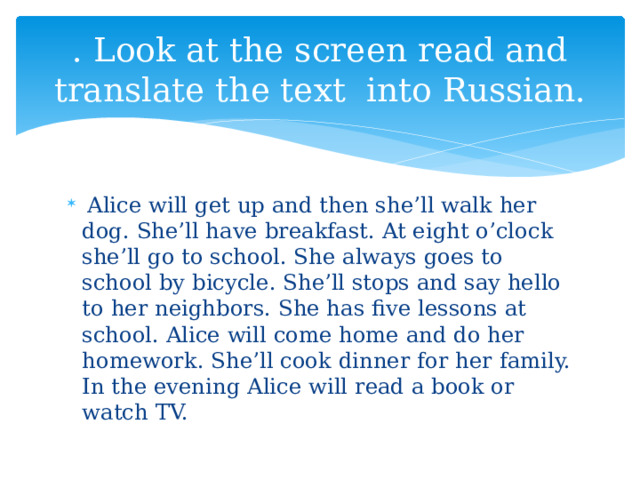 . Look at the screen read and translate the text into Russian.  Alice will get up and then she’ll walk her dog. She’ll have breakfast. At eight o’clock she’ll go to school. She always goes to school by bicycle. She’ll stops and say hello to her neighbors. She has five lessons at school. Alice will come home and do her homework. She’ll cook dinner for her family. In the evening Alice will read a book or watch TV. 