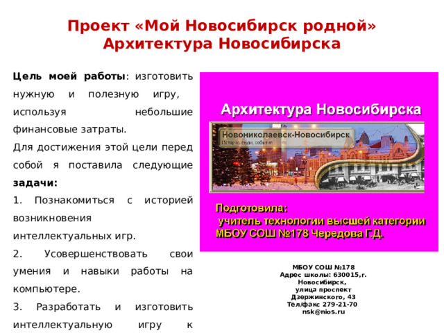 МБОУ СОШ №178 Адрес школы: 630015,г. Новосибирск, улица проспект Дзержинского, 43 Тел/факс 279-21-70 nsk@nios.ru Проект «Мой Новосибирск родной»  Архитектура Новосибирска  Цель моей работы : изготовить нужную и полезную игру, используя небольшие финансовые затраты. Для достижения этой цели перед собой я поставила следующие задачи: 1. Познакомиться с историей возникновения интеллектуальных игр. 2. Усовершенствовать свои умения и навыки работы на компьютере. 3. Разработать и изготовить интеллектуальную игру к изучению темы «Мой Новосибирск родной». 